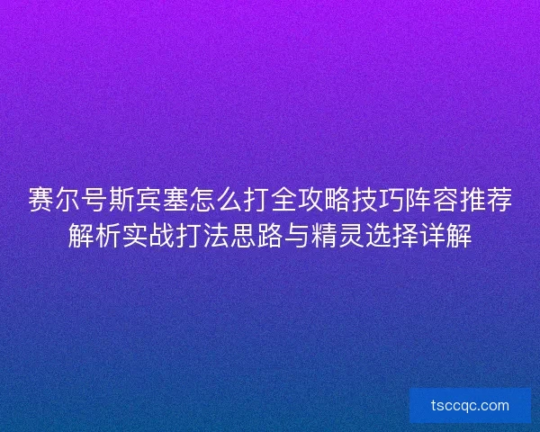 赛尔号斯宾塞怎么打全攻略技巧阵容推荐解析实战打法思路与精灵选择详解