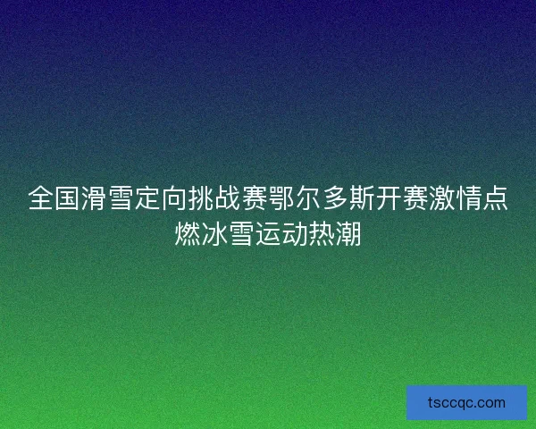全国滑雪定向挑战赛鄂尔多斯开赛激情点燃冰雪运动热潮