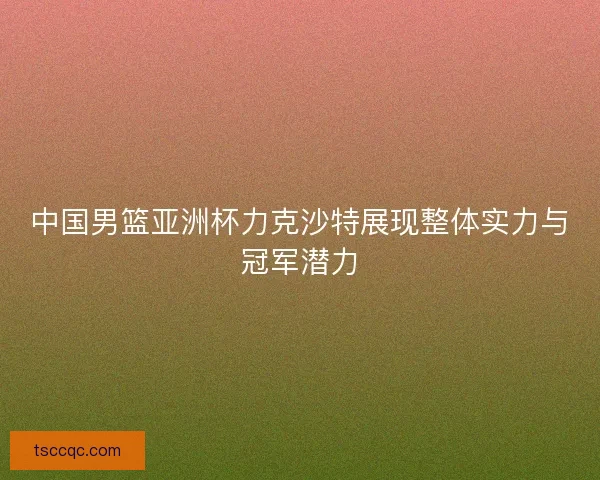 中国男篮亚洲杯力克沙特展现整体实力与冠军潜力