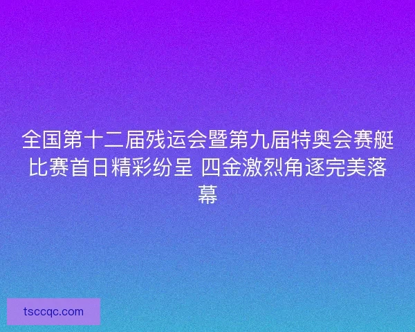 全国第十二届残运会暨第九届特奥会赛艇比赛首日精彩纷呈 四金激烈角逐完美落幕