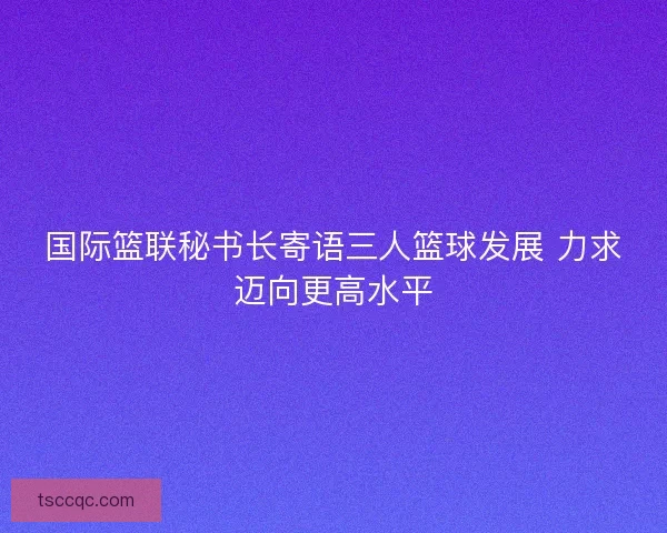国际篮联秘书长寄语三人篮球发展 力求迈向更高水平