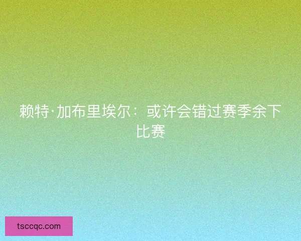 赖特·加布里埃尔：或许会错过赛季余下比赛